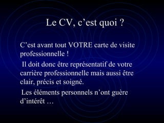 Le CV, c’est quoi ?
C’est avant tout VOTRE carte de visite
professionnelle !
Il doit donc être représentatif de votre
carrière professionnelle mais aussi être
clair, précis et soigné.
Les éléments personnels n’ont guère
d’intérêt …
 