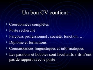 Un bon CV contient :
• Coordonnées complètes
• Poste recherché
• Parcours professionnel : société, fonction, …
• Diplôme et formations
• Connaissances linguistiques et informatiques
• Les passions et hobbies sont facultatifs s’ils n’ont
pas de rapport avec le poste
 