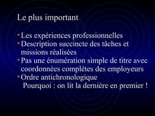 Le plus important
•Les expériences professionnelles
•Description succincte des tâches et
missions réalisées
•Pas une énumération simple de titre avec
coordonnées complètes des employeurs
•Ordre antichronologique
Pourquoi : on lit la dernière en premier !
 