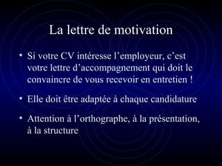 La lettre de motivation
• Si votre CV intéresse l’employeur, c’est
votre lettre d’accompagnement qui doit le
convaincre de vous recevoir en entretien !
• Elle doit être adaptée à chaque candidature
• Attention à l’orthographe, à la présentation,
à la structure
 