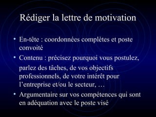 Rédiger la lettre de motivation
• En-tête : coordonnées complètes et poste
convoité
• Contenu : précisez pourquoi vous postulez,
parlez des tâches, de vos objectifs
professionnels, de votre intérêt pour
l’entreprise et/ou le secteur, …
• Argumentaire sur vos compétences qui sont
en adéquation avec le poste visé
 