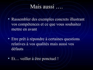 Mais aussi ….
• Rassembler des exemples concrets illustrant
vos compétences et ce que vous souhaitez
mettre en avant
• Etre prêt à répondre à certaines questions
relatives à vos qualités mais aussi vos
défauts
• Et… veiller à être ponctuel !
 
