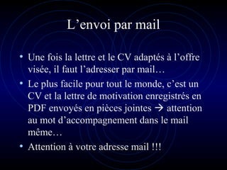 L’envoi par mail
• Une fois la lettre et le CV adaptés à l’offre
visée, il faut l’adresser par mail…
• Le plus facile pour tout le monde, c’est un
CV et la lettre de motivation enregistrés en
PDF envoyés en pièces jointes  attention
au mot d’accompagnement dans le mail
même…
• Attention à votre adresse mail !!!
 