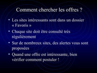 Comment chercher les offres ?
• Les sites intéressants sont dans un dossier
« Favoris »
• Chaque site doit être consulté très
régulièrement
• Sur de nombreux sites, des alertes vous sont
proposées
• Quand une offre est intéressante, bien
vérifier comment postuler !
 