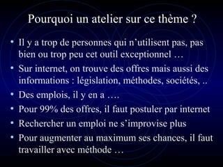 Pourquoi un atelier sur ce thème ?
• Il y a trop de personnes qui n’utilisent pas, pas
bien ou trop peu cet outil exceptionnel …
• Sur internet, on trouve des offres mais aussi des
informations : législation, méthodes, sociétés, ..
• Des emplois, il y en a ….
• Pour 99% des offres, il faut postuler par internet
• Rechercher un emploi ne s’improvise plus
• Pour augmenter au maximum ses chances, il faut
travailler avec méthode …
 