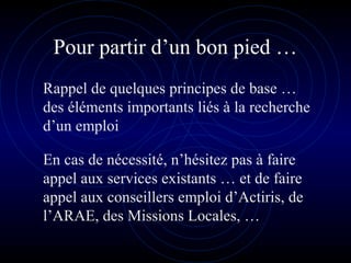 Pour partir d’un bon pied …
Rappel de quelques principes de base …
des éléments importants liés à la recherche
d’un emploi
En cas de nécessité, n’hésitez pas à faire
appel aux services existants … et de faire
appel aux conseillers emploi d’Actiris, de
l’ARAE, des Missions Locales, …
 