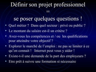 Définir son projet professionnel
=
se poser quelques questions !
• Quel métier ? Dans quel secteur : privé ou public ?
• Le montant du salaire est-il un critère ?
• Avez-vous les compétences et / ou les qualifications
pour atteindre votre objectif ?
• Explorer le marché de l’emploi : ne pas se limiter à ce
qu’on connait ! Internet peut vous y aider !
• Existe-t-il une demande de la part des employeurs ?
• Etre prêt à suivre une formation si nécessaire
 