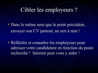 Cibler les employeurs ?
• Dans le même sens que le point précédent,
envoyer son CV partout, ne sert à rien !
• Réfléchir et connaître les employeurs pour
adresser votre candidature en fonction du poste
recherché ! Internet peut vous y aider !
 