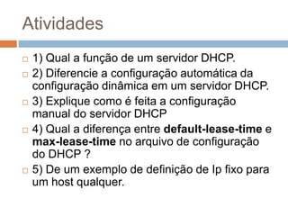 Atividades
1) Qual a função de um servidor DHCP.
2) Diferencie a configuração automática da
configuração dinâmica em um servidor DHCP.
3) Explique como é feita a configuração
manual do servidor DHCP
4) Qual a diferença entre default-lease-time e
max-lease-time no arquivo de configuração
do DHCP ?
5) De um exemplo de definição de Ip fixo para
um host qualquer.