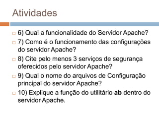 Atividades
6) Qual a funcionalidade do Servidor Apache?
7) Como é o funcionamento das configurações
do servidor Apache?
8) Cite pelo menos 3 serviços de segurança
oferecidos pelo servidor Apache?
9) Qual o nome do arquivos de Configuração
principal do servidor Apache?
10) Explique a função do utilitário ab dentro do
servidor Apache.