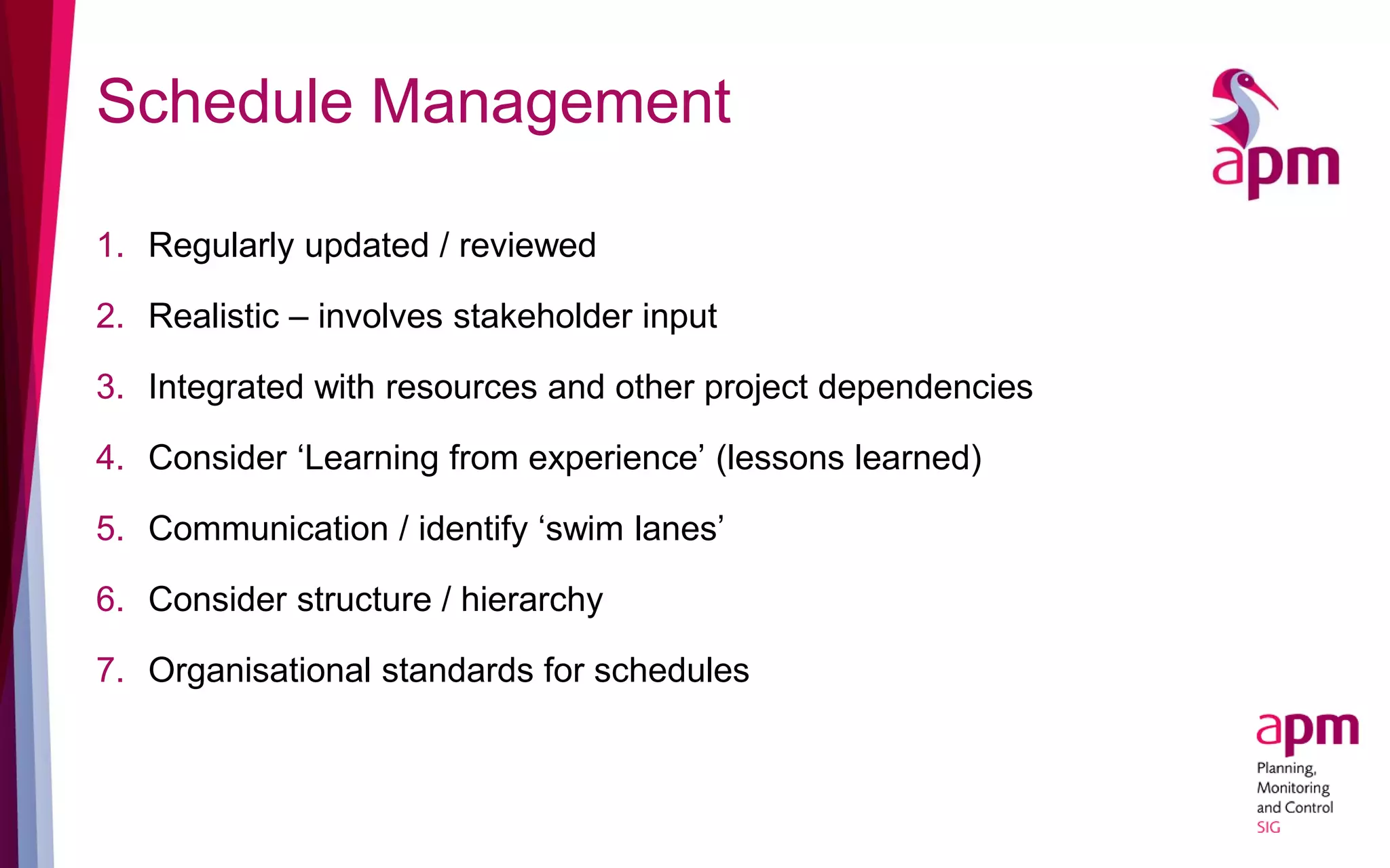 Schedule Management
1. Regularly updated / reviewed
2. Realistic – involves stakeholder input
3. Integrated with resources and other project dependencies
4. Consider ‘Learning from experience’ (lessons learned)
5. Communication / identify ‘swim lanes’
6. Consider structure / hierarchy
7. Organisational standards for schedules
 