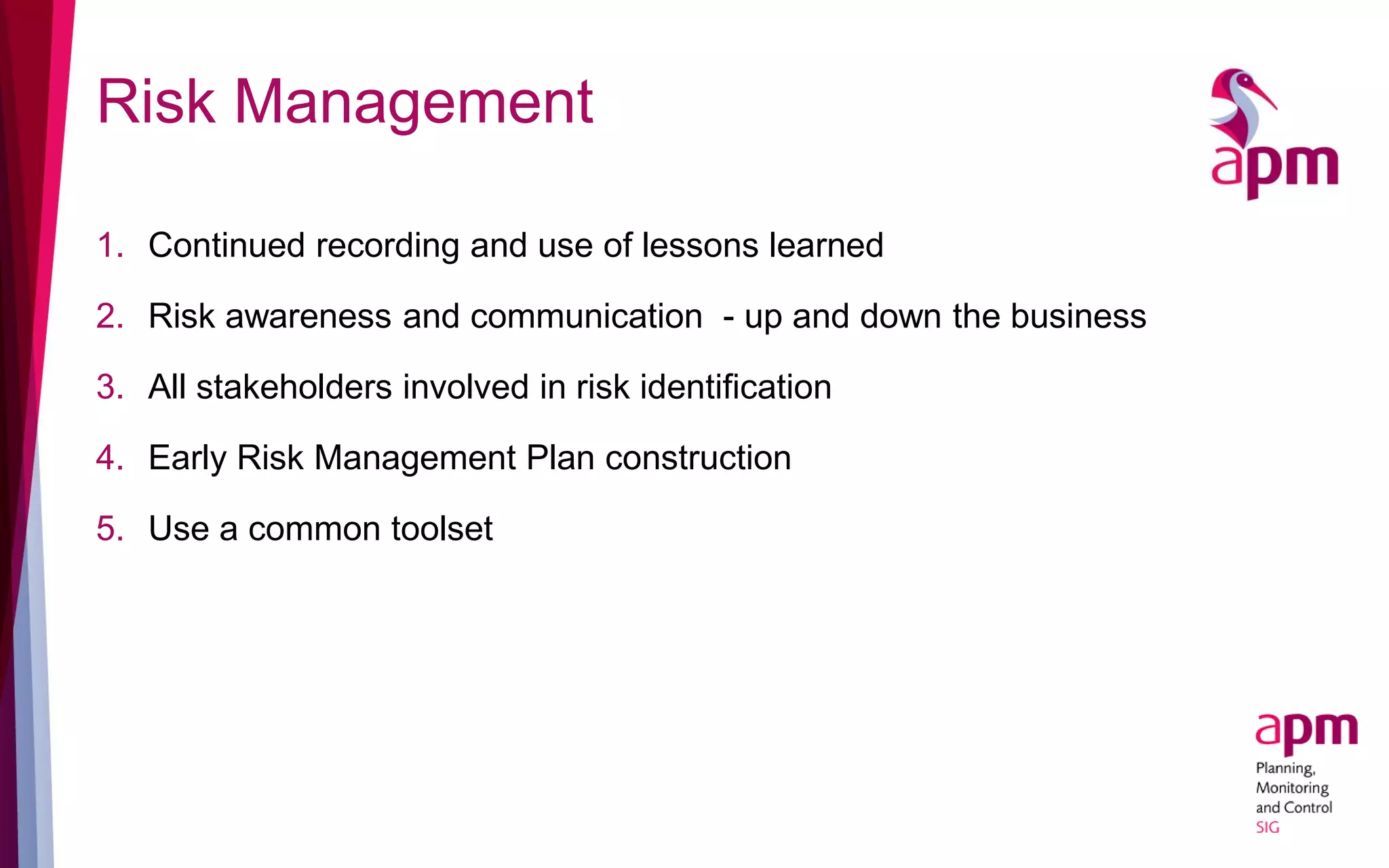 Risk Management
1. Continued recording and use of lessons learned
2. Risk awareness and communication - up and down the business
3. All stakeholders involved in risk identification
4. Early Risk Management Plan construction
5. Use a common toolset
 