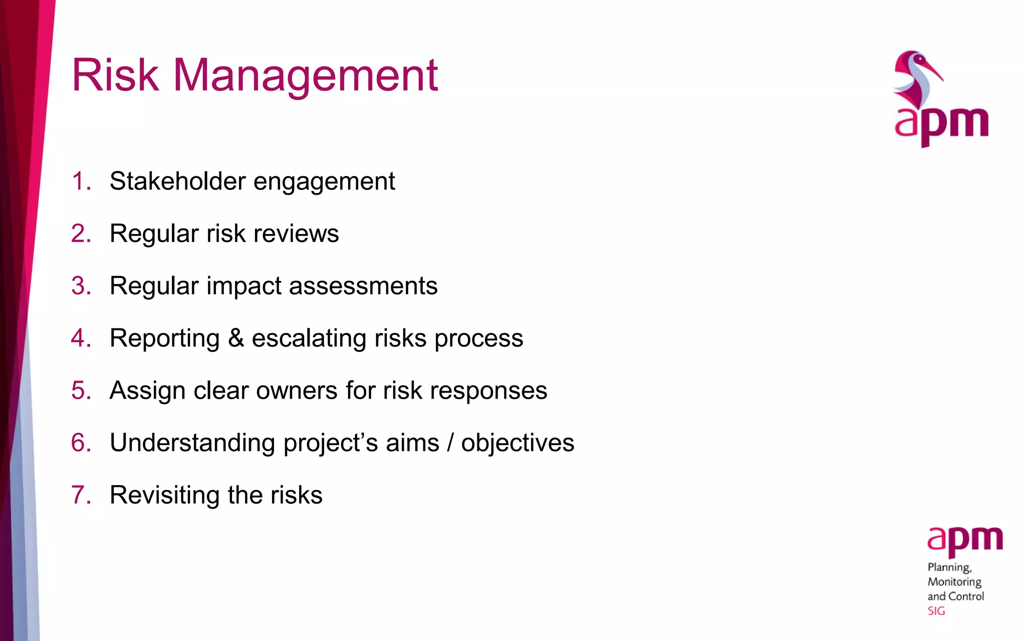 Risk Management
1. Stakeholder engagement
2. Regular risk reviews
3. Regular impact assessments
4. Reporting & escalating risks process
5. Assign clear owners for risk responses
6. Understanding project’s aims / objectives
7. Revisiting the risks
 