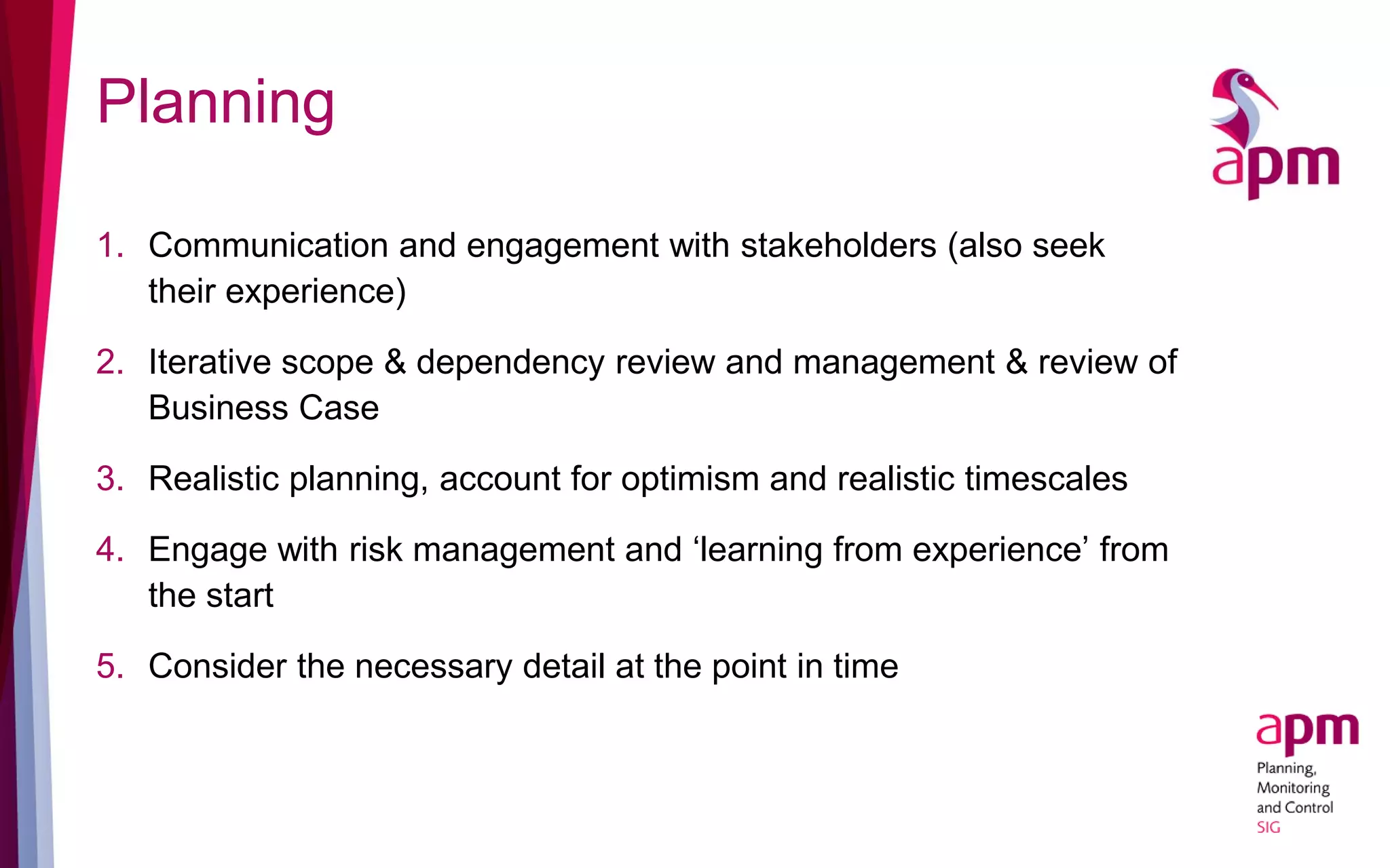 Planning
1. Communication and engagement with stakeholders (also seek
their experience)
2. Iterative scope & dependency review and management & review of
Business Case
3. Realistic planning, account for optimism and realistic timescales
4. Engage with risk management and ‘learning from experience’ from
the start
5. Consider the necessary detail at the point in time
 