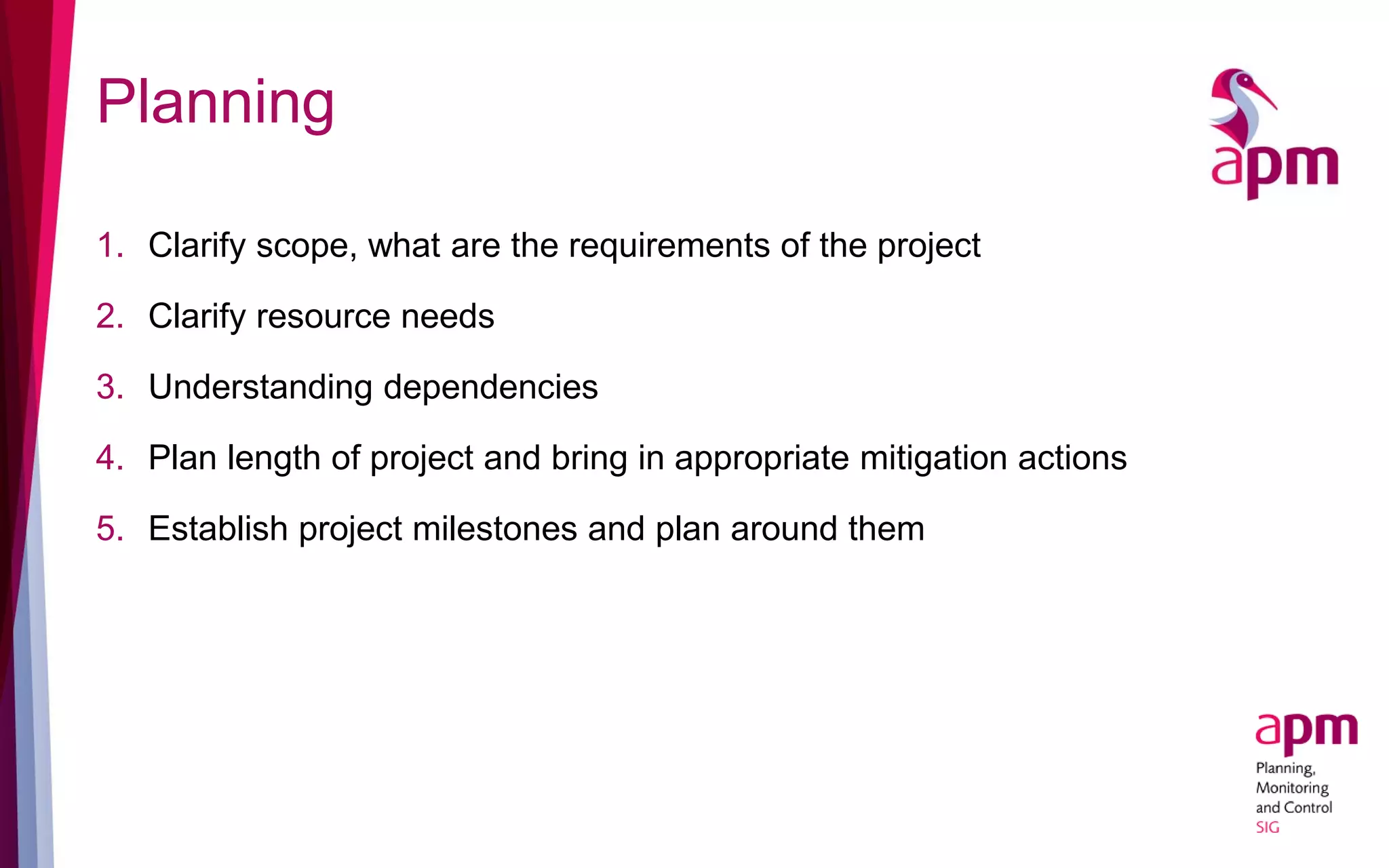 Planning
1. Clarify scope, what are the requirements of the project
2. Clarify resource needs
3. Understanding dependencies
4. Plan length of project and bring in appropriate mitigation actions
5. Establish project milestones and plan around them
 