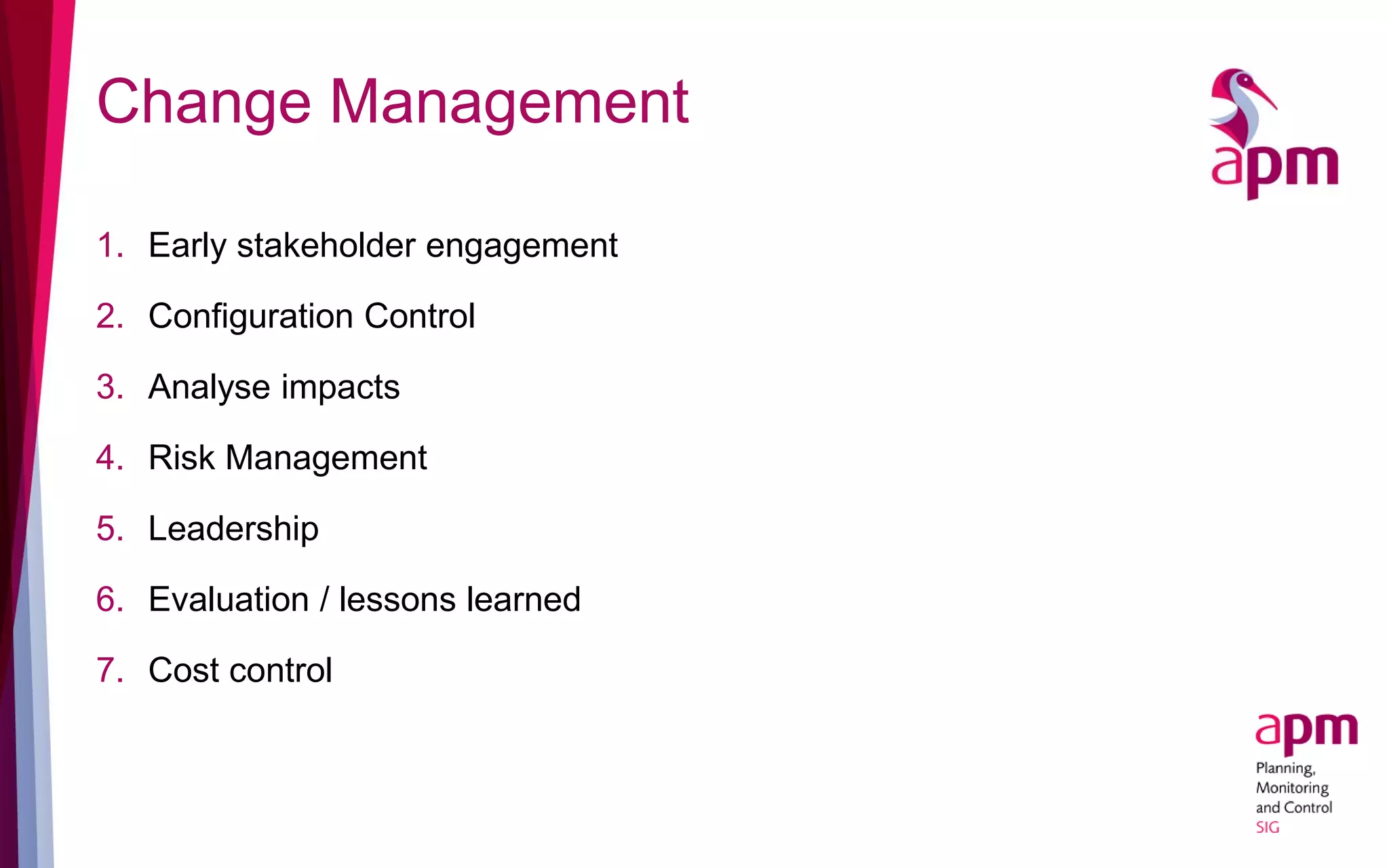 Change Management
1. Early stakeholder engagement
2. Configuration Control
3. Analyse impacts
4. Risk Management
5. Leadership
6. Evaluation / lessons learned
7. Cost control
 
