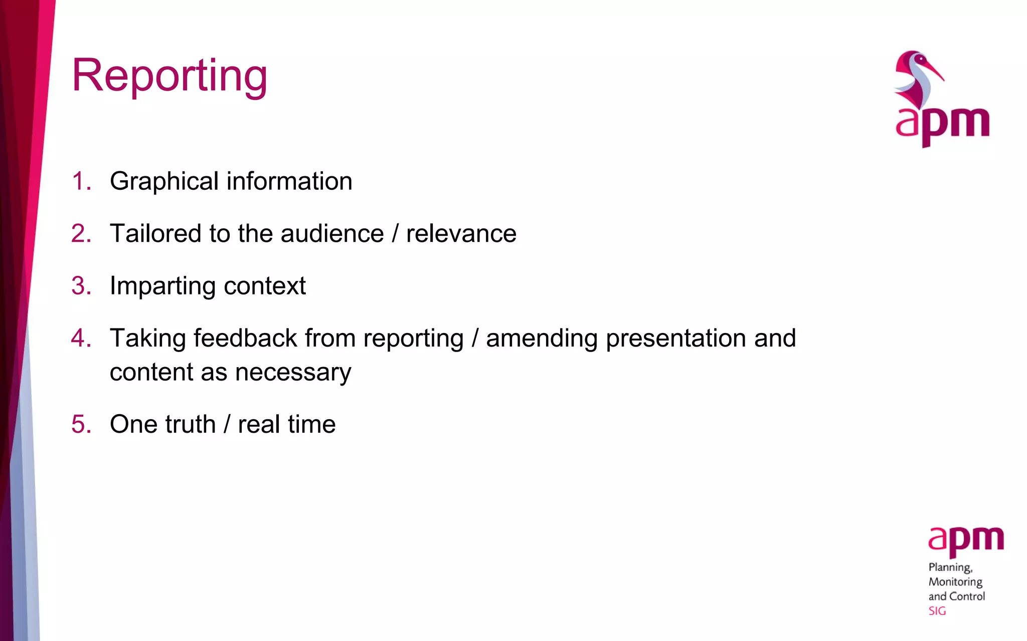Reporting
1. Graphical information
2. Tailored to the audience / relevance
3. Imparting context
4. Taking feedback from reporting / amending presentation and
content as necessary
5. One truth / real time
 