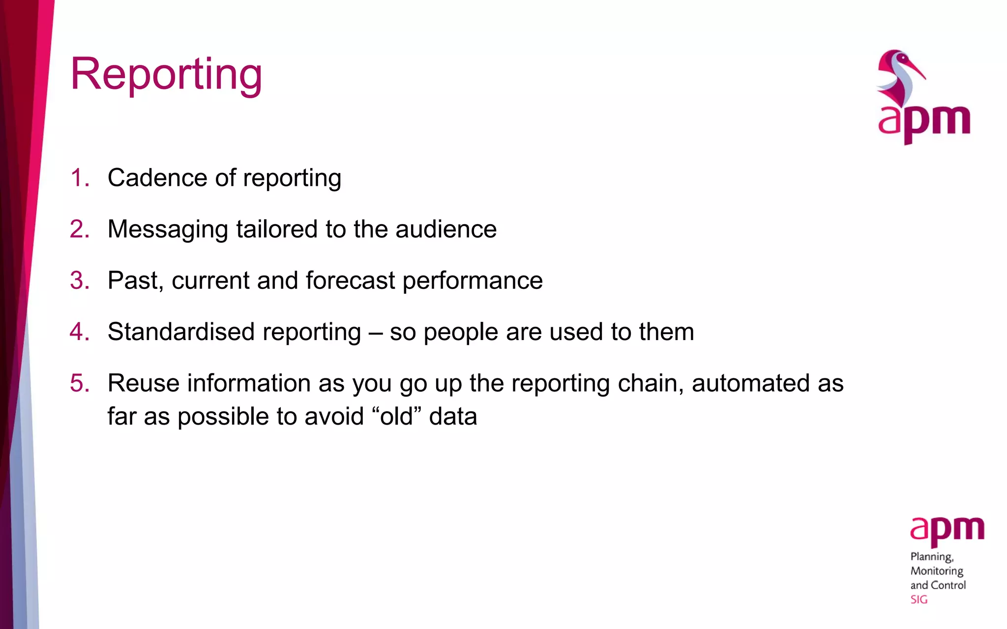 Reporting
1. Cadence of reporting
2. Messaging tailored to the audience
3. Past, current and forecast performance
4. Standardised reporting – so people are used to them
5. Reuse information as you go up the reporting chain, automated as
far as possible to avoid “old” data
 