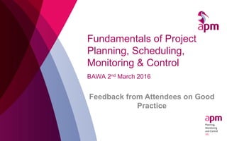 Fundamentals of Project
Planning, Scheduling,
Monitoring & Control
BAWA 2nd March 2016
Feedback from Attendees on Good
Practice
 