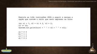 Todos os direitos de reprodução e distribuição reservados ao site CursoemVideo.com
Execute as três instruções JAVA a seguir e marque a
opção que contém o valor que será impresso na tela:
int v1 = 7, v2 = v1 % 2, v3 = 2;
v3 += v2;
System.out.println(v1 + " " + v2 + " " + v3);
a) 7 2 4
b) 7 1 1
c) 7 1 3
d) 7 0 2
 