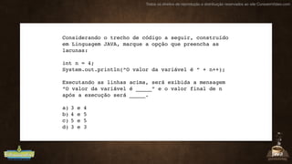 Todos os direitos de reprodução e distribuição reservados ao site CursoemVideo.com
Considerando o trecho de código a seguir, construído
em Linguagem JAVA, marque a opção que preencha as
lacunas:
int n = 4;
System.out.println(“O valor da variável é “ + n++);
Executando as linhas acima, será exibida a mensagem
“O valor da variável é _____” e o valor final de n
após a execução será _____.
a) 3 e 4
b) 4 e 5
c) 5 e 5
d) 3 e 3
 