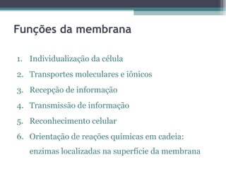Funções da membrana 
1. Individualização da célula 
2. Transportes moleculares e iônicos 
3. Recepção de informação 
4. Transmissão de informação 
5. Reconhecimento celular 
6. Orientação de reações químicas em cadeia: 
enzimas localizadas na superfície da membrana 
 