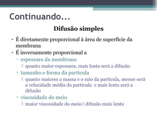 Continuando... 
Difusão simples 
• É diretamente proporcional à área de superfície da 
membrana 
• É inversamente proporcional a 
▫ espessura da membrana 
 quanto maior espessura, mais lenta será a difusão 
▫ tamanho e forma da partícula 
 quanto maiores a massa e o raio da partícula, menor será 
a velocidade média da partícula e mais lenta será a 
difusão 
▫ viscosidade do meio 
 maior viscosidade do meio  difusão mais lenta 
 