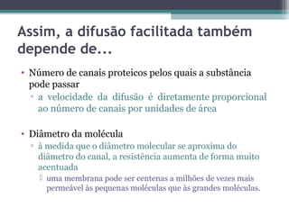 Assim, a difusão facilitada também 
depende de... 
• Número de canais proteicos pelos quais a substância 
pode passar 
▫ a velocidade da difusão é diretamente proporcional 
ao número de canais por unidades de área 
• Diâmetro da molécula 
▫ à medida que o diâmetro molecular se aproxima do 
diâmetro do canal, a resistência aumenta de forma muito 
acentuada 
 uma membrana pode ser centenas a milhões de vezes mais 
permeável às pequenas moléculas que às grandes moléculas. 
 