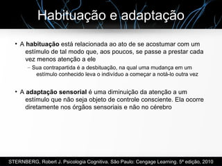 Habituação e adaptação
●
A habituação está relacionada ao ato de se acostumar com um
estímulo de tal modo que, aos poucos, se passe a prestar cada
vez menos atenção a ele
– Sua contrapartida é a desbituação, na qual uma mudança em um
estímulo conhecido leva o indivíduo a começar a notá-lo outra vez
●
A adaptação sensorial é uma diminuição da atenção a um
estímulo que não seja objeto de controle consciente. Ela ocorre
diretamente nos órgãos sensoriais e não no cérebro
STERNBERG, Robert J. Psicologia Cognitiva. São Paulo: Cengage Learning. 5ª edição, 2010
 