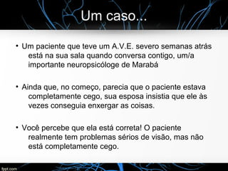 Um caso...
●
Um paciente que teve um A.V.E. severo semanas atrás
está na sua sala quando conversa contigo, um/a
importante neuropsicóloge de Marabá
●
Ainda que, no começo, parecia que o paciente estava
completamente cego, sua esposa insistia que ele às
vezes conseguia enxergar as coisas.
●
Você percebe que ela está correta! O paciente
realmente tem problemas sérios de visão, mas não
está completamente cego.
 