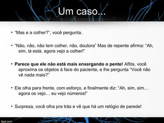 Um caso...
●
“Mas e a colher?”, você pergunta.
●
“Não, não, não tem colher, não, doutora” Mas de repente afirma: “Ah,
sim, lá está, agora vejo a colher!”
●
Parece que ele não está mais enxergando o pente! Aflita, você
aproxima os objetos à face do paciente, e lhe pergunta “Você não
vê nada mais?”
●
Ele olha para frente, com esforço, e finalmente diz: “Ah, sim, sim…
agora os vejo… eu vejo números!”
●
Surpresa, você olha pra trás e vê que há um relógio de parede!
 