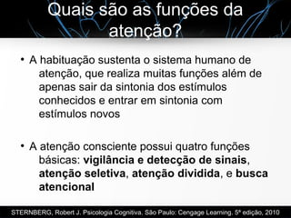 Quais são as funções da
atenção?
●
A habituação sustenta o sistema humano de
atenção, que realiza muitas funções além de
apenas sair da sintonia dos estímulos
conhecidos e entrar em sintonia com
estímulos novos
●
A atenção consciente possui quatro funções
básicas: vigilância e detecção de sinais,
atenção seletiva, atenção dividida, e busca
atencional
STERNBERG, Robert J. Psicologia Cognitiva. São Paulo: Cengage Learning. 5ª edição, 2010
 