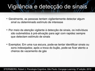Vigilância e detecção de sinais
●
Geralmente, as pessoas tentam vigilantemente detectar algum
sinal ou determinado estímulo de interesse
●
Por meio da atenção vigilante à detecção de sinais, os indivíduos
são submetidos à pré-ativação para agir com rapidez sempre
que detectam estímulo de sinais
●
Exemplos: Em uma rua escura, pode-se tentar identificar sinais ou
sons indesejados; após a troca do bujão, pode-se ficar atento a
cheiros de vazamento de gás
STERNBERG, Robert J. Psicologia Cognitiva. São Paulo: Cengage Learning. 5ª edição, 2010
 