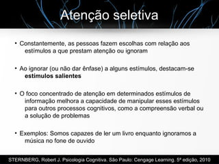 Atenção seletiva
●
Constantemente, as pessoas fazem escolhas com relação aos
estímulos a que prestam atenção ou ignoram
●
Ao ignorar (ou não dar ênfase) a alguns estímulos, destacam-se
estímulos salientes
●
O foco concentrado de atenção em determinados estímulos de
informação melhora a capacidade de manipular esses estímulos
para outros processos cognitivos, como a compreensão verbal ou
a solução de problemas
●
Exemplos: Somos capazes de ler um livro enquanto ignoramos a
música no fone de ouvido
STERNBERG, Robert J. Psicologia Cognitiva. São Paulo: Cengage Learning. 5ª edição, 2010
 