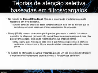 Teorias de atenção seletiva
baseadas em filtros/gargalos
●
No modelo de Donald Broadbent, filtra-se a informação imediatamente após
registrá-la em nível sensorial.
– Múltiplos canais de entrada de dados sensoriais chegam até o filtro da atenção, que só
permite que um deles passe para chegar aos processos da percepção.
●
Moray (1959): mesmo quando os participantes ignoravam a maioria dos outros
aspectos de alto nível (por exemplo, semânticos) de uma mensagem à qual não
prestavam atenção, eles ainda reconheciam seus próprios nomes
– Moray sugeriu que o motivo para esse efeito é que mensagens poderosas e altamente
destacadas podem romper o filtro de atenção seletiva, mas outras podem não passar
por ele
●
O modelo de atenuação de Anne Treisman propõe um tipo diferente de filtragem:
o mecanismo simplesmente atenua (diminui a força) esses estímulos
 
