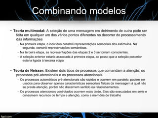 Combinando modelos
●
Teoria multimodal: A seleção de uma mensagem em detrimento de outra pode ser
feita em qualquer um dos vários pontos diferentes no decorrer do processamento
das informações
– Na primeira etapa, o indivíduo constrói representações sensoriais dos estímulos. Na
segunda, constrói representações semânticas.
– Na terceira etapa, as representações das etapas 2 e 3 se tornam conscientes.
– A seleção anterior estaria associada à primeira etapa, ao passo que a seleção posterior
estaria ligada à terceira etapa
●
Teoria de Neisser: Existem dois tipos de processos que comandam a atenção: os
processos pré-atencionais e os processos atencionais.
– Os processos automáticos pré-atencionais são rápidos e ocorrem em paralelo, podem ser
usados para observar apenas características sensoriais físicas da mensagem à qual não
se presta atenção, porém não discernem sentido ou relacionamentos.
– Os processos atencionais controlados ocorrem mais tarde. Eles são executados em série e
consomem recursos de tempo e atenção, como a memória de trabalho
 