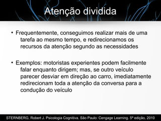 Atenção dividida
●
Frequentemente, conseguimos realizar mais de uma
tarefa ao mesmo tempo, e redirecionamos os
recursos da atenção segundo as necessidades
●
Exemplos: motoristas experientes podem facilmente
falar enquanto dirigem; mas, se outro veículo
parecer desviar em direção ao carro, imediatamente
redirecionam toda a atenção da conversa para a
condução do veículo
STERNBERG, Robert J. Psicologia Cognitiva. São Paulo: Cengage Learning. 5ª edição, 2010
 