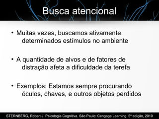 Busca atencional
●
Muitas vezes, buscamos ativamente
determinados estímulos no ambiente
●
A quantidade de alvos e de fatores de
distração afeta a dificuldade da terefa
●
Exemplos: Estamos sempre procurando
óculos, chaves, e outros objetos perdidos
STERNBERG, Robert J. Psicologia Cognitiva. São Paulo: Cengage Learning. 5ª edição, 2010
 
