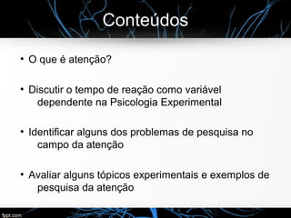 Conteúdos
●
O que é atenção?
●
Discutir o tempo de reação como variável
dependente na Psicologia Experimental
●
Identificar alguns dos problemas de pesquisa no
campo da atenção
●
Avaliar alguns tópicos experimentais e exemplos de
pesquisa da atenção
 
