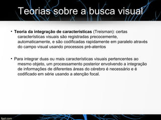 Teorias sobre a busca visual
●
Teoria da integração de características (Treisman): certas
características visuais são registradas precocemente,
automaticamente, e são codificadas rapidamente em paralelo através
do campo visual usando processos pré-atentos
●
Para integrar duas ou mais características visuais pertencentes ao
mesmo objeto, um processamento posterior envolvendo a integração
de informações de diferentes áreas do cérebro é necessário e é
codificado em série usando a atenção focal.
 