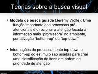 Teorias sobre a busca visual
●
Modelo de busca guiada (Jeremy Wolfe): Uma
função importante dos processos pré-
atencionais é direcionar a atenção focada à
informação mais “promissora” no ambiente,
por ativação “bottom-up” ou “top-down”
●
Informações do processamento top-down e
bottom-up do estímulo são usadas para criar
uma classificação de itens em ordem de
prioridade de atenção
 