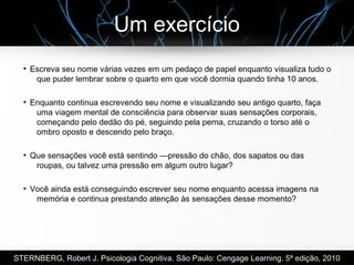 Um exercício
●
Escreva seu nome várias vezes em um pedaço de papel enquanto visualiza tudo o
que puder lembrar sobre o quarto em que você dormia quando tinha 10 anos.
●
Enquanto continua escrevendo seu nome e visualizando seu antigo quarto, faça
uma viagem mental de consciência para observar suas sensações corporais,
começando pelo dedão do pé, seguindo pela perna, cruzando o torso até o
ombro oposto e descendo pelo braço.
●
Que sensações você está sentindo —pressão do chão, dos sapatos ou das
roupas, ou talvez uma pressão em algum outro lugar?
●
Você ainda está conseguindo escrever seu nome enquanto acessa imagens na
memória e continua prestando atenção às sensações desse momento?
STERNBERG, Robert J. Psicologia Cognitiva. São Paulo: Cengage Learning. 5ª edição, 2010
 