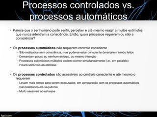 Processos controlados vs.
processos automáticos
●
Parece que o ser humano pode sentir, perceber e até mesmo reagir a muitos estímulos
que nunca adentram a consciência. Então, quais processos requerem ou não a
consciência?
●
Os processos automáticos não requerem controle consciente
– São realizados sem consciência, mas pode-se estar consciente de estarem sendo feitos
– Demandam pouco ou nenhum esforço, ou mesmo intenção
– Processos automáticos múltiplos podem ocorrer simultaneamente (i.e., em paralelo)
– Pouco sensíveis ao estresse
●
Os processos controlados são acessíveis ao controle consciente e até mesmo o
requerem
– Levam mais tempo para serem executados, em comparação com os processos automáticos
– São realizados em sequência
– Muito sensíveis ao estresse
 