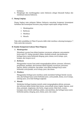 berbahasa
   6. Menghargai dan membanggakan sastra Indonesia sebagai khazanah budaya dan
      intelektual manusia Indonesia.

C. Ruang Lingkup

   Ruang lingkup mata pelajaran Bahasa Indonesia mencakup komponen kemampuan
   berbahasa dan kemampuan bersastra yang meliputi aspek-aspek sebagai berikut.

           1. Mendengarkan
           2. Berbicara
           3. Membaca
           4. Menulis

   Pada akhir pendidikan di Paket B peserta didik telah membaca sekurang-kurangnya 7
   buku sastra dan nonsastra.

D. Standar Kompetensi Lulusan Mata Pelajaran
   1. Mendengarkan
      Memahami wacana lisan dalam kegiatan wawancara, pelaporan, penyampaian
      berita radio/TV, dialog interaktif, pidato, khotbah/ceramah, dan pembacaan
      berbagai karya sastra berbentuk dongeng, puisi, drama, novel remaja, syair,
      kutipan, dan sinopsis novel
   2. Berbicara
      Menggunakan wacana lisan untuk mengungkapkan pikiran, perasaan, informasi,
      pengalaman, pendapat, dan komentar dalam kegiatan wawancara, presentasi
      laporan, diskusi, protokoler, dan pidato, serta dalam berbagai karya sastra
      berbentuk cerita pendek, novel remaja, puisi, dan drama
   3. Membaca
      Menggunakan berbagai jenis membaca untuk memahami berbagai bentuk wacana
      tulis, dan berbagai karya sastra berbentuk puisi, cerita pendek, drama, novel remaja,
      antologi puisi, novel dari berbagai angkatan
   4. Menulis
      Melakukan berbagai kegiatan menulis untuk mengungkapkan pikiran, perasaan,
      dan informasi dalam bentuk buku harian, surat pribadi, pesan singkat, laporan, surat
      dinas, petunjuk, rangkuman, teks berita, slogan, poster, iklan baris, resensi,
      karangan, karya ilmiah sederhana, pidato, surat pembaca, dan berbagai karya sastra
      berbentuk pantun, dongeng, puisi, drama, puisi, dan cerpen




                                           47
 