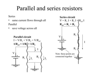 Parallel and series resistors Series same current flows through all Parallel save voltage across all Series circuit V = R 1  I + R 2  I = R eff  I R eff  = R 1  + R 2 Parallel circuit I = V/R 1  + V/R 2  = V/R eff   1/R eff  = 1/R 1  + 1/R 2 + Note: these points are  connected together I V R 1 R 2 + V R 1 R 2 I 1 I 2 I 