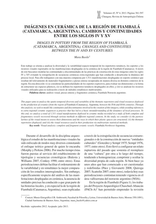Volumen 45, Nº 4, 2013. Páginas 581-597
Chungara, Revista de Antropología Chilena
IMÁGENES EN CERÁMICA DE LA REGIÓN DE FIAMBALÁ
(CATAMARCA, ARGENTINA). CAMBIOS Y CONTINUIDADES
ENTRE LOS SIGLOS IV Y XV
IMAGES IN POTTERY FROM THE REGION OF FIAMBALÁ
(CATAMARCA, ARGENTINA). CHANGES AND CONTINUITIES
BETWEEN THE IV AND XV CENTURIES
Mara Basile1
Este trabajo se orienta a analizar la diversidad y la variabilidad espacio-temporal de los repertorios temáticos, los soportes y los
recursos visuales registrados en las manifestaciones desplegadas en la cerámica de la región de Fiambalá (Catamarca). A través
de esto buscamos modelar las continuidades y discontinuidades de las prácticas de construcción de estas imágenes entre los siglos
IV y XV evitando la extrapolación de secuencias cerámicas extra-regionales que han conducido a desarticular la dinámica del
proceso local. Para ello trabajamos con una muestra compuesta por 1.511 manifestaciones desplegadas en soporte cerámico que
resultan del relevamiento de materiales fragmentarios y piezas enteras recuperadas de manera diversa en distintos contextos de la
región. En esta dirección: (i) se consideran las particularidades de los soportes expresivos, para evaluar sus dimensiones y la forma
de estructurar sus espacios plásticos, (ii) se definen los repertorios temáticos desplegados en ellos; y (iii) se analizan los recursos
visuales utilizados para su realización a través de métodos estadísticos multivariados.
	 Palabras claves: análisis visual, piezas enteras y fragmentos cerámica, Fiambalá-Noroeste argentino.
This paper aims to analyze the spatio-temporal diversity and variability of the thematic repertoires and visual resources deployed
in the production of ceramics from the region of Fiambalá (Catamarca), Argentina, between the IVth and XVth centuries. Through
this analysis, we seek to model the continuities and discontinuities involved in the creation of this imagery, while avoiding references
to extra-regional ceramic sequences–a practice that has led to a basic misunderstanding of the dynamics of local processes. To
this end, we analyze a total of 1,511 visual manifestations deployed in ceramic media recorded in a study of both complete and
fragmentary vessels recovered through various methods in different regional contexts. In the study, we consider (i) the particu-
larities of the visual means to assess their dimensions and the ways in which their plastic spaces are structured; (ii) the thematic
repertoires displayed; and (iii) the visual resources used in their production via multivariate statistical methods.
	 Key words: Visual analysis; complete and fragment ceramic vessels; Fiambalá-Northwest Argentina.
1	 Conicet. Museo Etnográfico J.B.Ambrosetti, Facultad de Filosofía y Letras, Universidad de BuenosAires, Moreno 350 (1091),
Ciudad Autónoma de Buenos Aires, Argentina. mara_basile@yahoo.com.ar
Recibido: septiembre 2012. Aceptado: julio 2013.
Durante el desarrollo de la disciplina arqueo-
lógica el estudio de las manifestaciones visuales ha
sido enfocado de modos muy diversos connotando
el enfoque teórico general de quien lo encaraba
(Morphy y Perkins 2006). Por mucho tiempo éstas
fueron puestas al servicio del establecimiento de
tipologías y secuencias cronológicas (Balesta y
Williams 2007; Conkey 1990; entre otros). Estas
periodizaciones debían facilitar el ordenamiento de
la variabilidad y en simultáneo la mejor compara-
ción de los estudios interregionales. Sin embargo,
específicamente respecto del análisis de las mani-
festaciones desplegadas en cerámica, la ausencia de
unidades precisas ha conducido a que gran parte de
las historias locales, y en especial la de la región de
Fiambalá (Catamarca,Argentina), sean explicadas
a través de la extrapolación de secuencias extrarre-
gionales o de la construcción de nuevas “entidades
culturales” (González y Sempé 1975; Sempé 1976,
1977; entre otros). Esto llevó a configurar un relato
rupturista del pasado que sostenía el reemplazo
de una “cultura” por otra a lo largo del tiempo,
tendiendo a homogeneizar, comprimir y ocultar la
diversidad propia de cada región. Si bien hace ya
unos años que han comenzado a ser cuestionadas
y redefinidas (Páez y Giovanetti 2008; Quiroga
2007; Scattolin 2007; entre otros), todavía hoy esas
periodizaciones continúan teniendo vigencia en el
área valliserrana del noroeste argentino (NOA).
En la región de Fiambalá (Figura 1), los traba-
jos del ProyectoArqueológico Chaschuil-Abaucán
(PACh-A)1 han permitido emprender la revisión
 