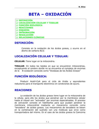 R. Silva
BETA – OXIDACIÓN
 DEFINICIÓN
 LOCALIZACIÓN CELULAR Y TISULAR
 FUNCIÓN BIOLÓGICA
 REACCIONES
 ESQUEMA
 INTEGRACIÓN
 REGULACIÓN
 RELACIONES CLÍNICAS
DEFINICIÓN:
Consiste en la oxidación de los ácidos grasos, y ocurre en el
átomo de carbono B(3)
LOCALIZACIÓN CELULAR Y TISULAR:
CELULAR: Tiene lugar en la mitocondria.
TISULAR: En todos los tejidos en que se encuentren mitocondrias,
exceptuando el cerebro donde no se encuentra el complejo de enzimas
de la B-oxidación conocido como “Oxidasas de los Ácidos Grasos”
FUNCIÓN BIOLÓGICA:
Producir Acetil-CoA para el ciclo de Krebs y equivalentes
reductores para el transporte electrónico en condiciones de ayuno.
REACIONES
La oxidación de los ácidos grasos tiene lugar en la mitocondria de
la célula; para ello los ácidos que penetran por la membrana celular
hasta el citosol son "activados" por enzimas especializadas. El proceso
de activación consiste en habilitarlos para que puedan penetrar la
membrana mitocondríal mediante un mecanismo conocido como
"lanzadera" de acidos grasos. Los mecanismos de lanzadera se basan
en la combinación del sustrato con una molécula que sirve como
transportadora del mísmo. En el caso de los ácidos grasos la Coenzima
7. 1
 
