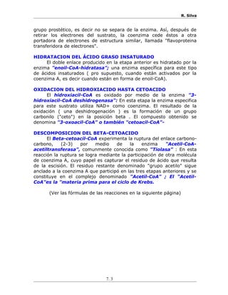 R. Silva
grupo prostético, es decir no se separa de la enzima. Así, después de
retirar los electrones del sustrato, la coenzima cede éstos a otra
portadora de electrones de estructura similar, llamada "flavoproteina
transferidora de electrones".
HIDRATACION DEL ÁCIDO GRASO INSATURADO
El doble enlace producido en la etapa anterior es hidratado por la
enzima "enoil-CoA-hidratasa"; una enzima específica para este tipo
de ácidos insaturados ( pro supuesto, cuando están activados por la
coenzima A, es decir cuando están en forma de enoil-CoA).
OXIDACION DEL HIDROXIACIDO HASTA CETOACIDO
El hidroxiacil-CoA es oxidado por medio de la enzima "3-
hidroxiacil-CoA deshidrogenasa": En esta etapa la enzima especifica
para este sustrato utiliza NAD+ como coenzima. El resultado de la
oxidación ( una deshidrogenación ) es la formación de un grupo
carbonilo ("ceto") en la posición beta . El compuesto obtenido se
denomina "3-oxoacil-CoA" o también "cetoacil-CoA"-
DESCOMPOSICION DEL BETA-CETOACIDO
El Beta-cetoacil-CoA experimenta la ruptura del enlace carbono-
carbono, (2-3) por medio de la enzima "Acetil-CoA-
acetiltransferasa", comunmente conocida como "Tiolasa" : En esta
reacción la ruptura se logra mediante la participación de otra molécula
de coenzima A, cuyo papel es capturar el residuo de ácido que resulta
de la escisión. El residuo restante denominado "grupo acetilo" sigue
anclado a la coenzima A que participó en las tres etapas anteriores y se
constituye en el complejo denominado "Acetil-CoA" ; El "Acetil-
CoA"es la "materia prima para el ciclo de Krebs.
(Ver las fórmulas de las reacciones en la siguiente página)
7. 3
 