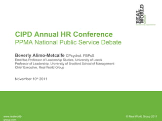 CIPD Annual HR Conference PPMA National Public Service Debate Beverly Alimo-Metcalfe  CPsychol. FBPsS Emeritus Professor of Leadership Studies, University of Leeds Professor of Leadership, University of Bradford School of Management Chief Executive, Real World Group November 10 th  2011 © Real World Group 2011 www.realworld-group.com 