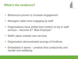 What’s the evidence? Behaviours proven to increase engagement Managers rated more engaging by staff Organisations have shifted from bottom to top in staff surveys – become  ST ‘Best Employer’ Staff’s ideas created new services Organisation demonstrated savings of £millions Embedded in teams – predicts their productivity and morale and wellbeing 